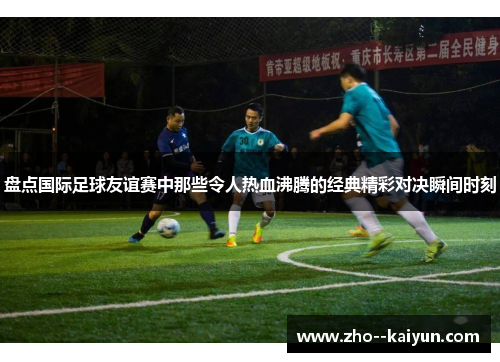 盘点国际足球友谊赛中那些令人热血沸腾的经典精彩对决瞬间时刻