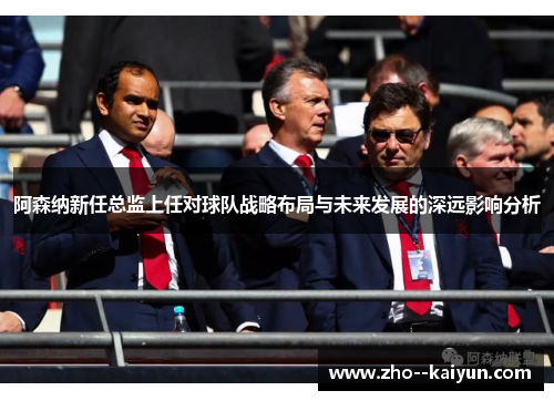 阿森纳新任总监上任对球队战略布局与未来发展的深远影响分析