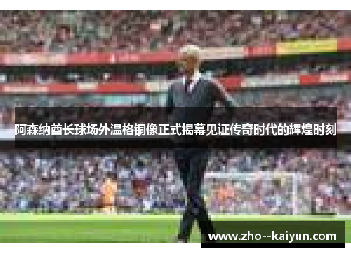 阿森纳酋长球场外温格铜像正式揭幕见证传奇时代的辉煌时刻